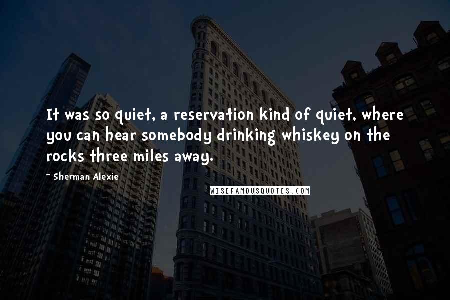 Sherman Alexie Quotes: It was so quiet, a reservation kind of quiet, where you can hear somebody drinking whiskey on the rocks three miles away.