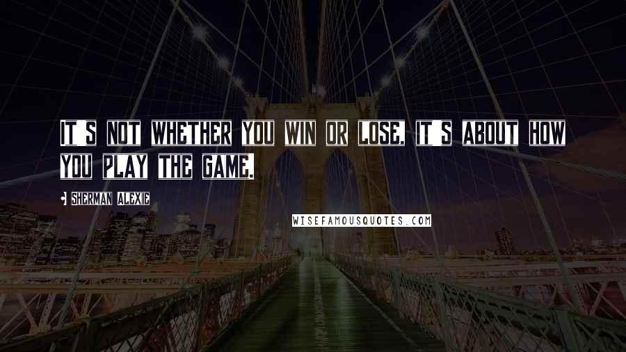 Sherman Alexie Quotes: It's not whether you win or lose, it's about how you play the game.