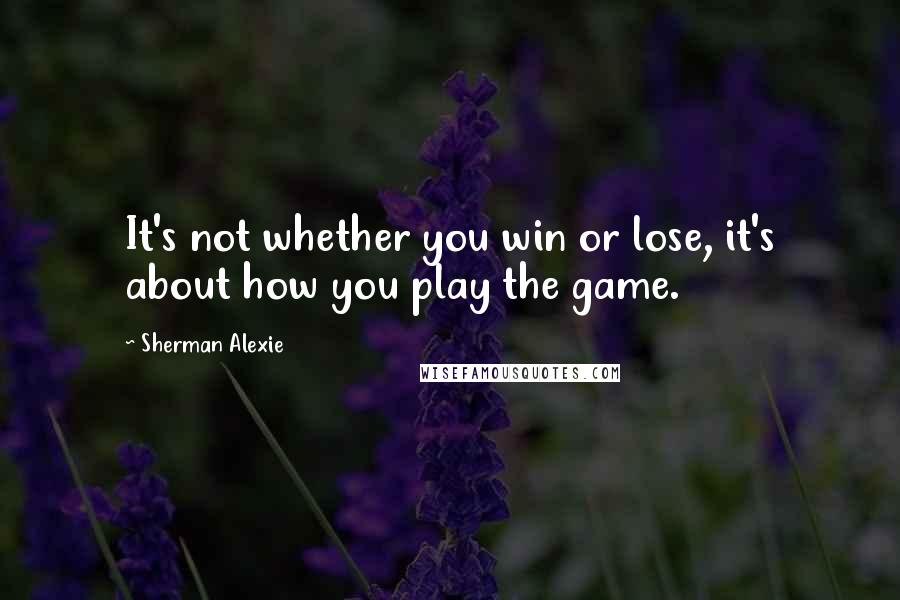 Sherman Alexie Quotes: It's not whether you win or lose, it's about how you play the game.