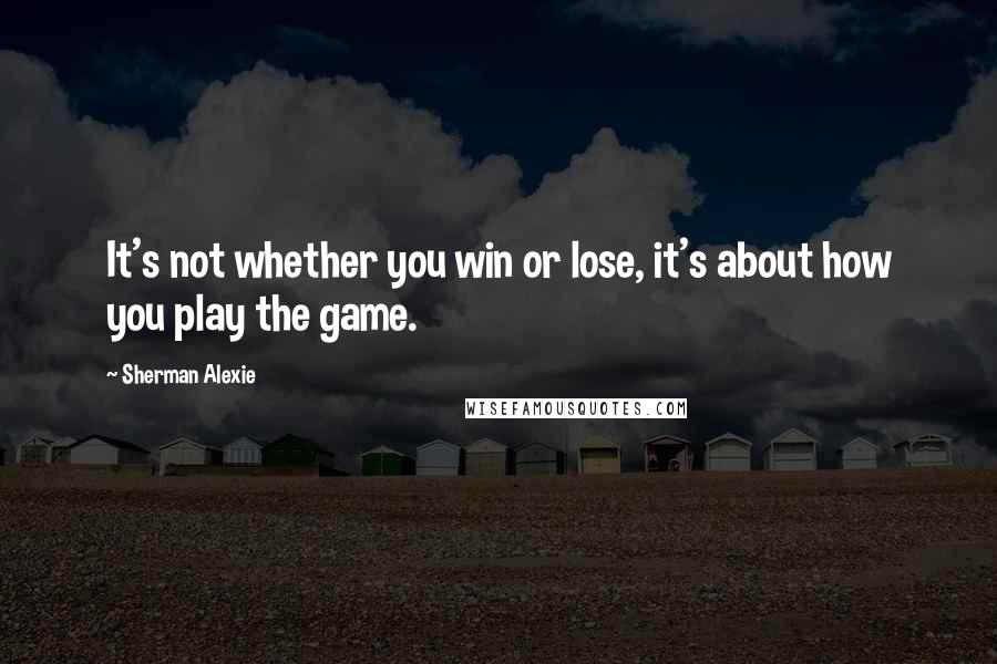 Sherman Alexie Quotes: It's not whether you win or lose, it's about how you play the game.