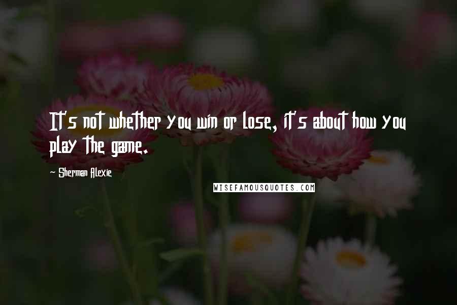 Sherman Alexie Quotes: It's not whether you win or lose, it's about how you play the game.