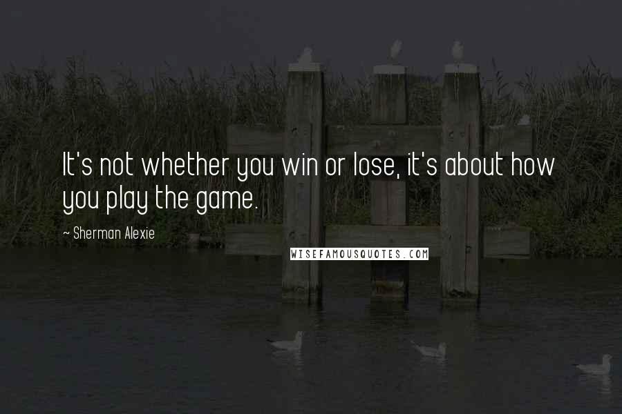 Sherman Alexie Quotes: It's not whether you win or lose, it's about how you play the game.