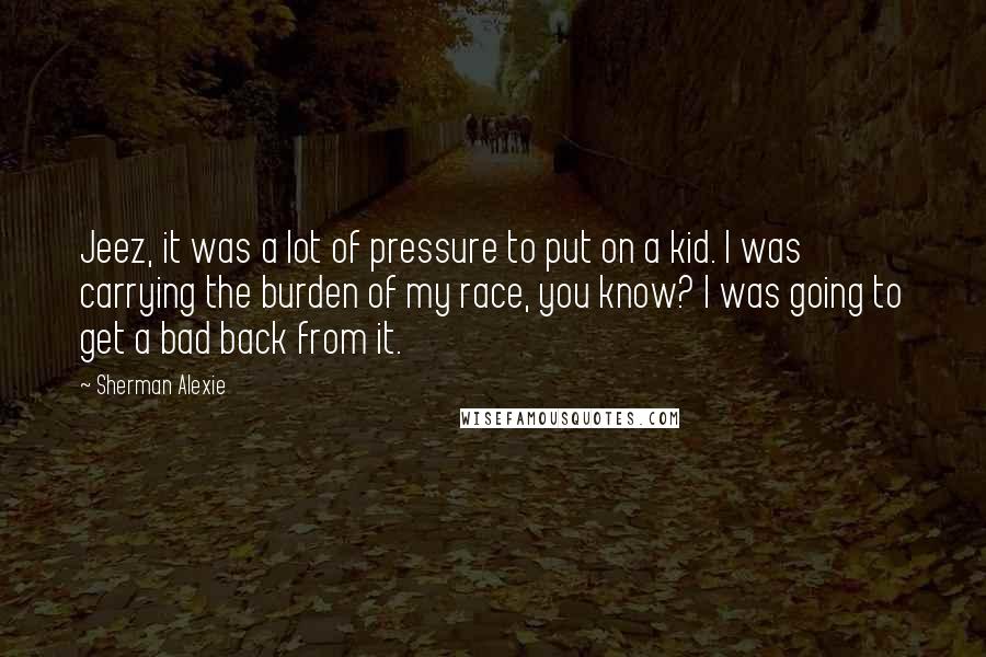 Sherman Alexie Quotes: Jeez, it was a lot of pressure to put on a kid. I was carrying the burden of my race, you know? I was going to get a bad back from it.