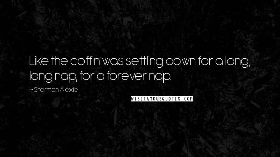 Sherman Alexie Quotes: Like the coffin was settling down for a long, long nap, for a forever nap.