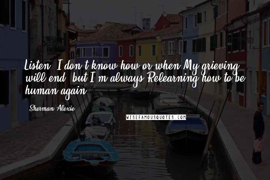 Sherman Alexie Quotes: Listen. I don't know how or when My grieving will end, but I'm always Relearning how to be human again.