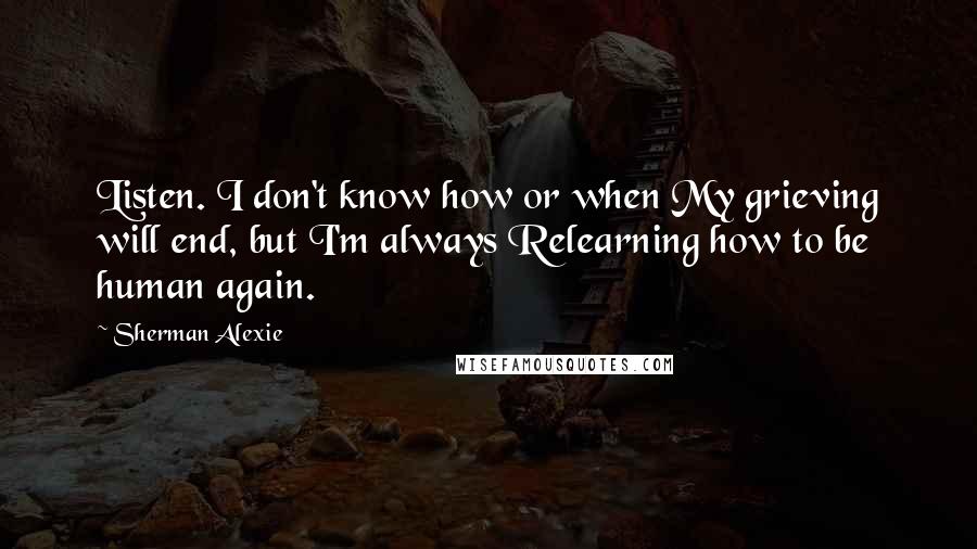 Sherman Alexie Quotes: Listen. I don't know how or when My grieving will end, but I'm always Relearning how to be human again.