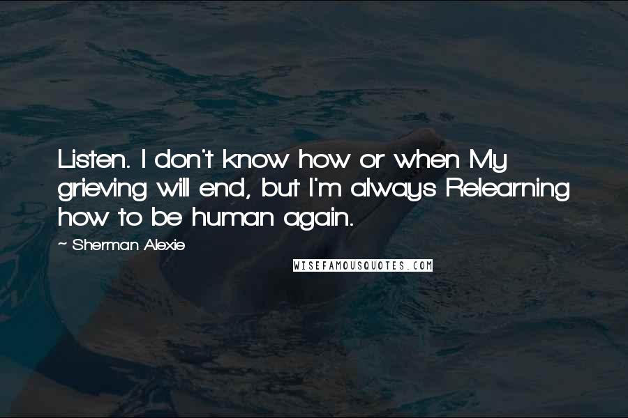 Sherman Alexie Quotes: Listen. I don't know how or when My grieving will end, but I'm always Relearning how to be human again.