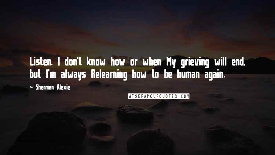 Sherman Alexie Quotes: Listen. I don't know how or when My grieving will end, but I'm always Relearning how to be human again.