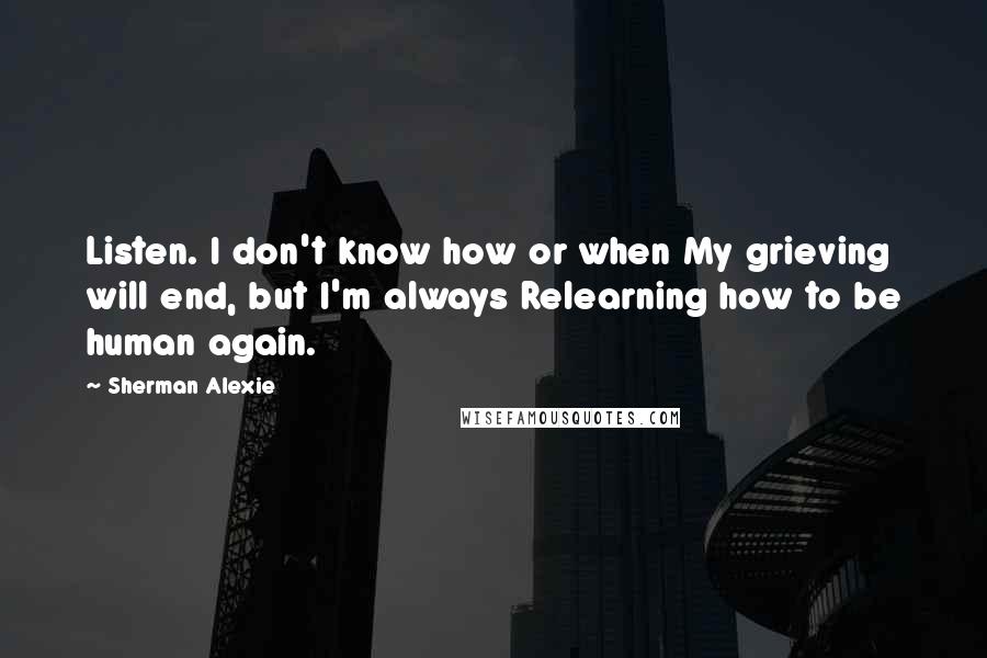 Sherman Alexie Quotes: Listen. I don't know how or when My grieving will end, but I'm always Relearning how to be human again.