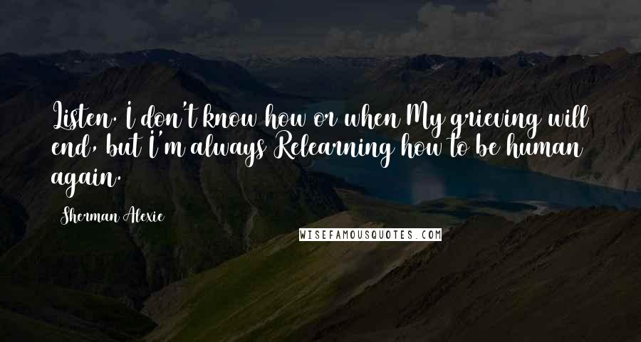 Sherman Alexie Quotes: Listen. I don't know how or when My grieving will end, but I'm always Relearning how to be human again.