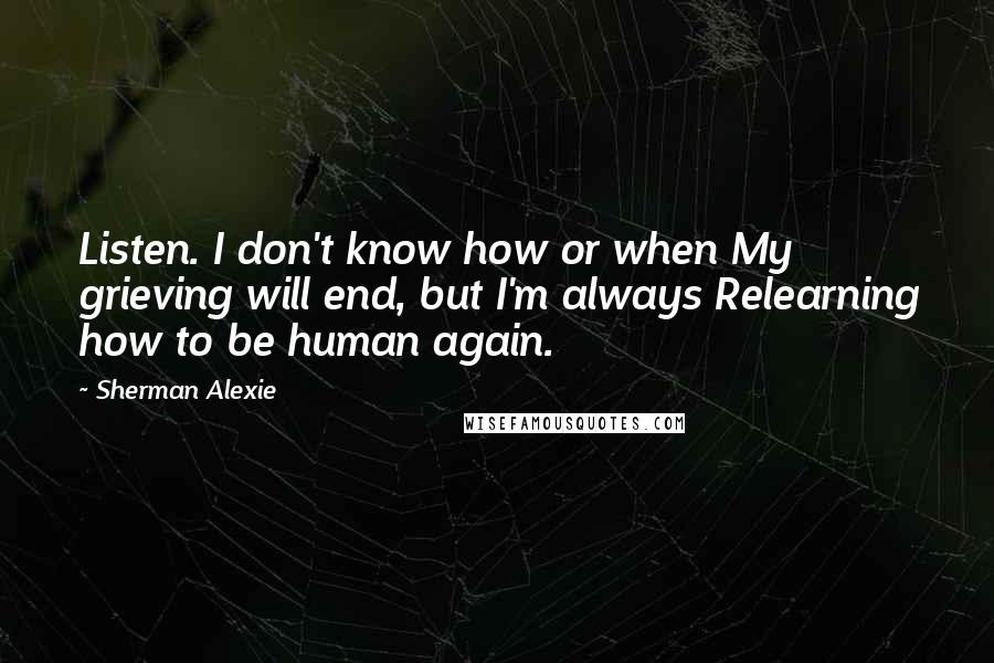 Sherman Alexie Quotes: Listen. I don't know how or when My grieving will end, but I'm always Relearning how to be human again.