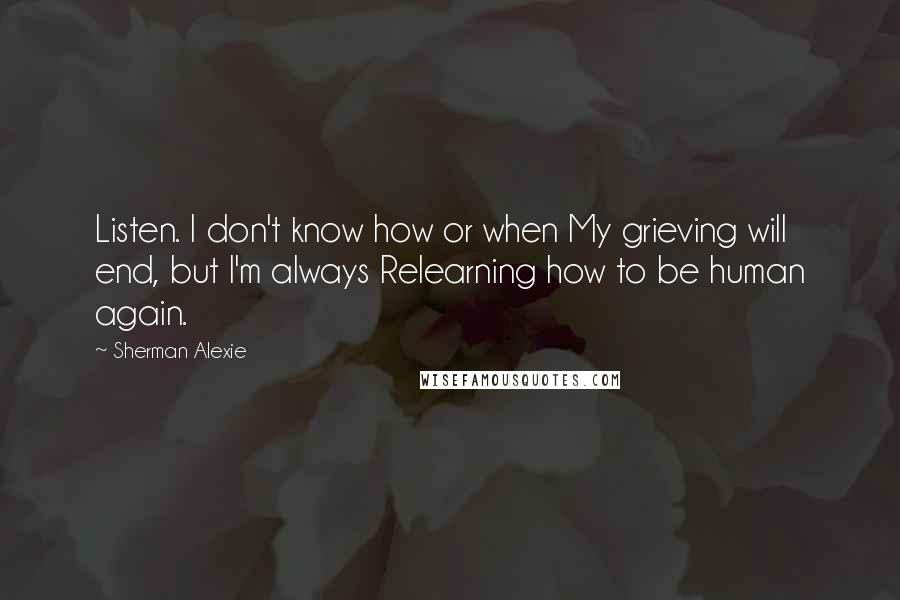 Sherman Alexie Quotes: Listen. I don't know how or when My grieving will end, but I'm always Relearning how to be human again.