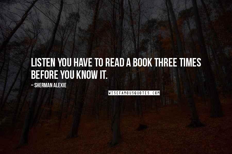 Sherman Alexie Quotes: Listen you have to read a book three times before you know it.