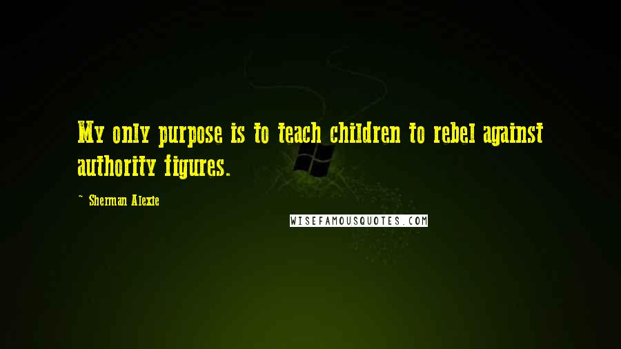 Sherman Alexie Quotes: My only purpose is to teach children to rebel against authority figures.