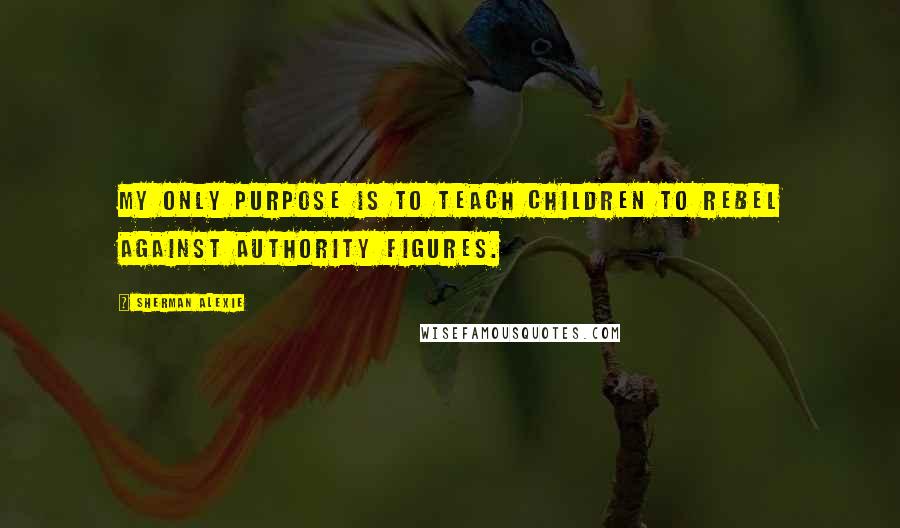 Sherman Alexie Quotes: My only purpose is to teach children to rebel against authority figures.