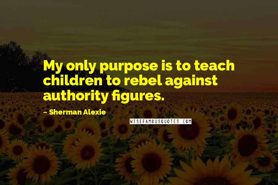 Sherman Alexie Quotes: My only purpose is to teach children to rebel against authority figures.
