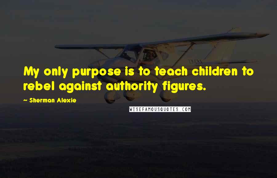 Sherman Alexie Quotes: My only purpose is to teach children to rebel against authority figures.