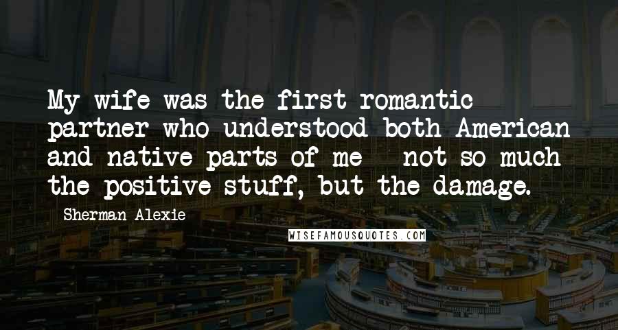 Sherman Alexie Quotes: My wife was the first romantic partner who understood both American and native parts of me - not so much the positive stuff, but the damage.