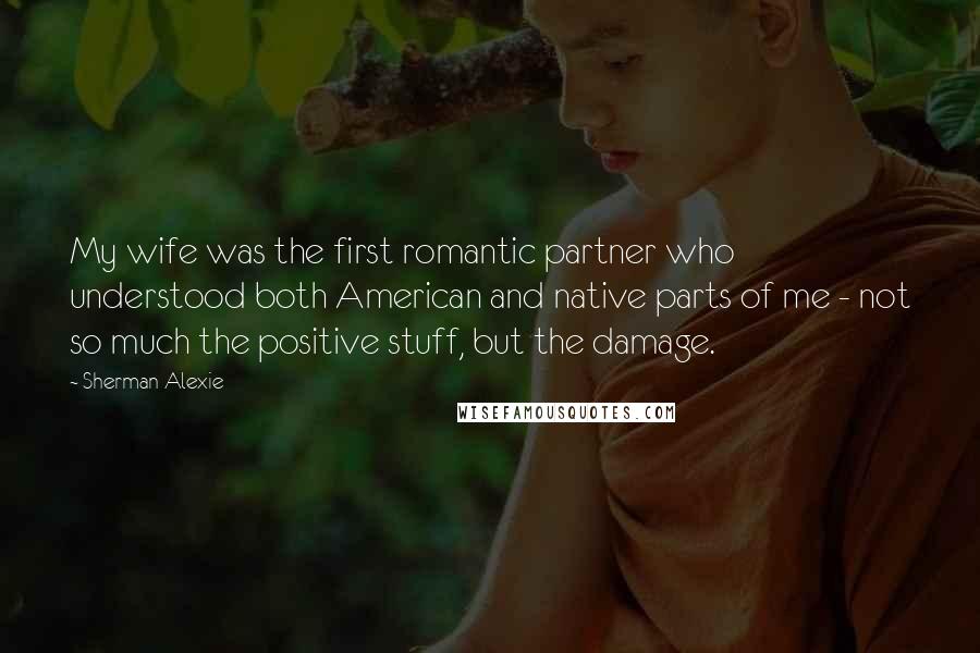 Sherman Alexie Quotes: My wife was the first romantic partner who understood both American and native parts of me - not so much the positive stuff, but the damage.