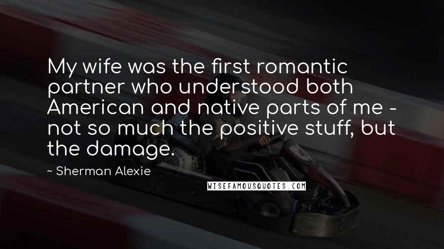 Sherman Alexie Quotes: My wife was the first romantic partner who understood both American and native parts of me - not so much the positive stuff, but the damage.