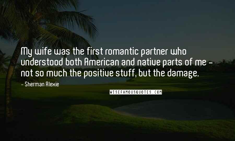 Sherman Alexie Quotes: My wife was the first romantic partner who understood both American and native parts of me - not so much the positive stuff, but the damage.