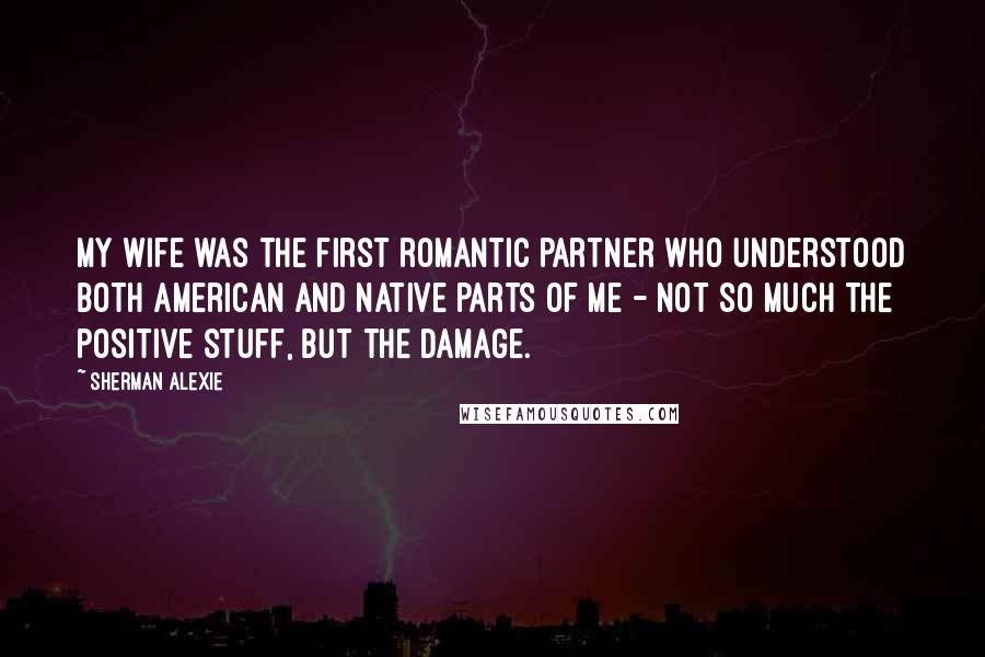 Sherman Alexie Quotes: My wife was the first romantic partner who understood both American and native parts of me - not so much the positive stuff, but the damage.