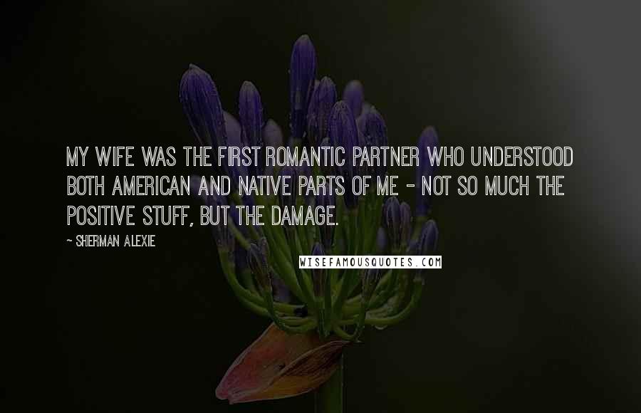 Sherman Alexie Quotes: My wife was the first romantic partner who understood both American and native parts of me - not so much the positive stuff, but the damage.