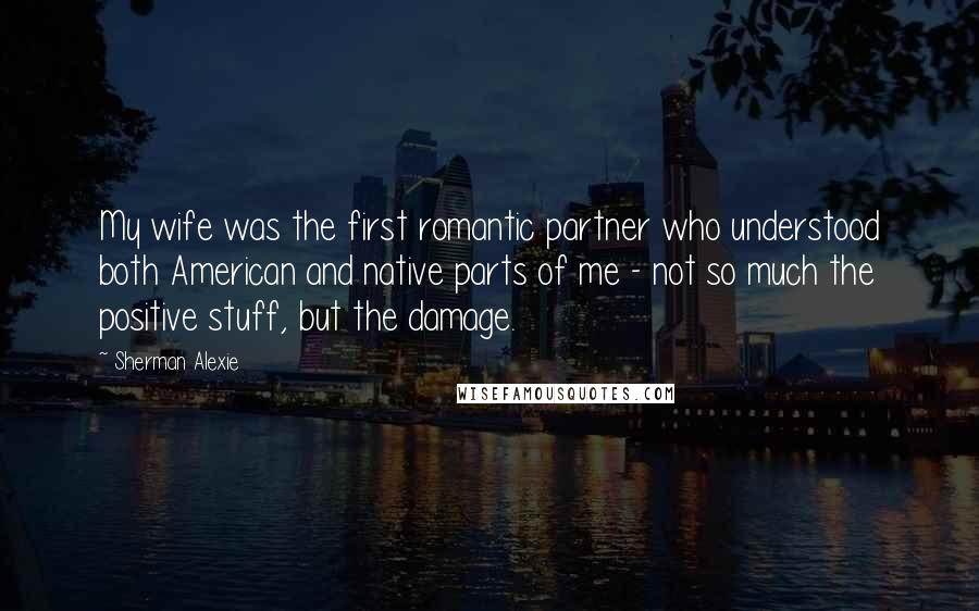 Sherman Alexie Quotes: My wife was the first romantic partner who understood both American and native parts of me - not so much the positive stuff, but the damage.