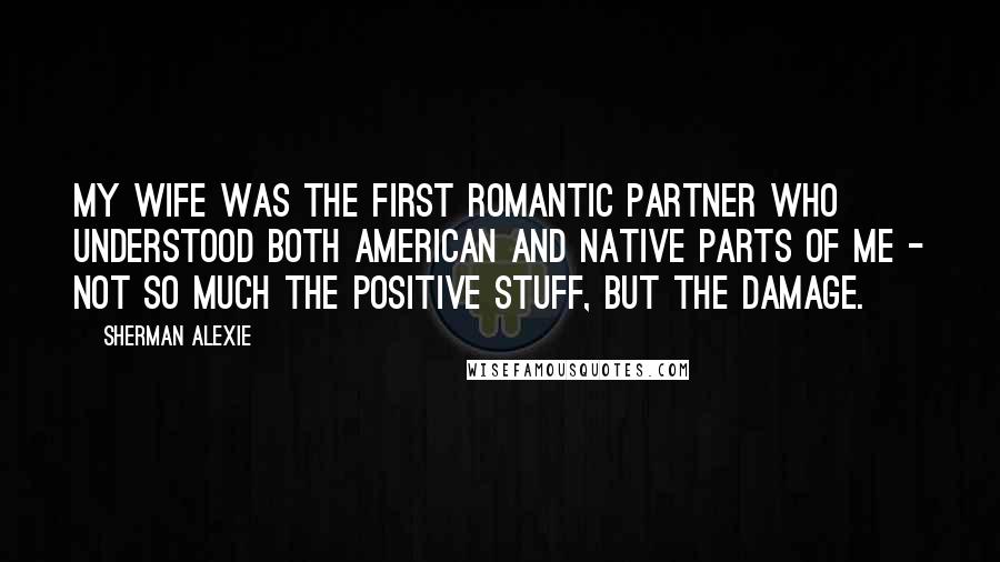 Sherman Alexie Quotes: My wife was the first romantic partner who understood both American and native parts of me - not so much the positive stuff, but the damage.