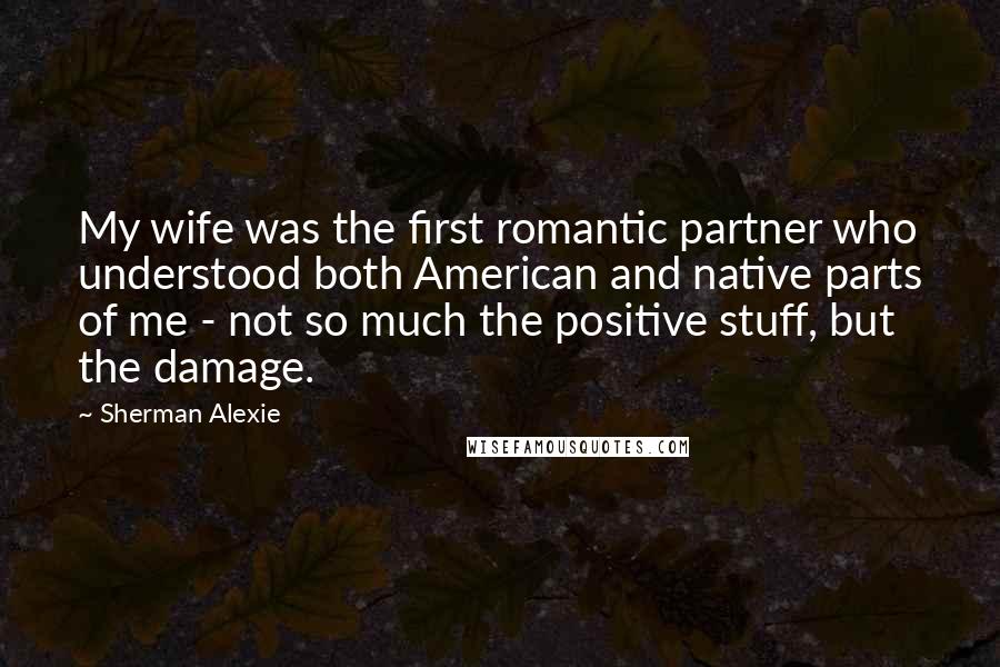 Sherman Alexie Quotes: My wife was the first romantic partner who understood both American and native parts of me - not so much the positive stuff, but the damage.