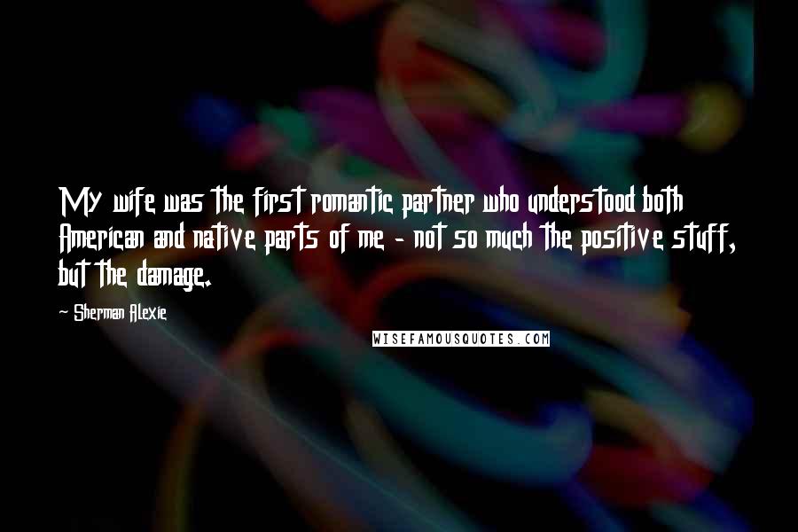 Sherman Alexie Quotes: My wife was the first romantic partner who understood both American and native parts of me - not so much the positive stuff, but the damage.