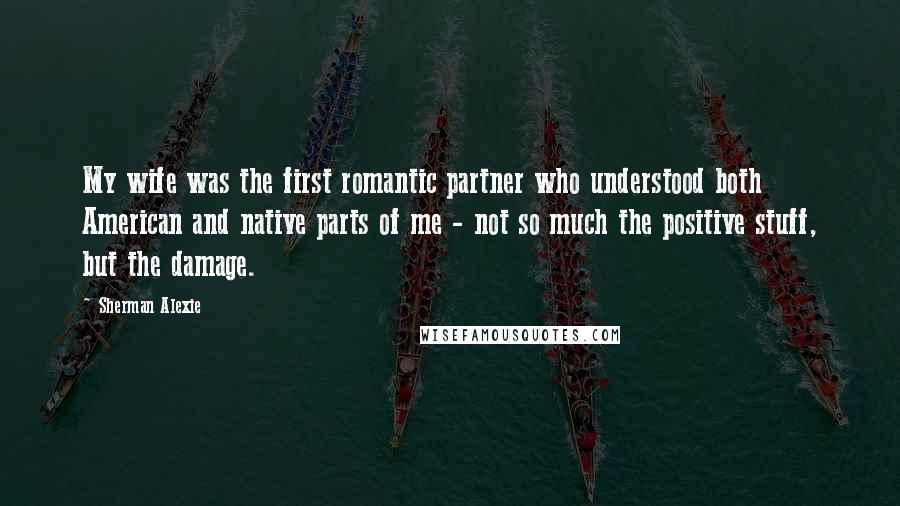 Sherman Alexie Quotes: My wife was the first romantic partner who understood both American and native parts of me - not so much the positive stuff, but the damage.