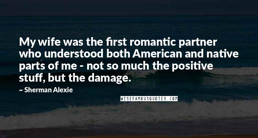 Sherman Alexie Quotes: My wife was the first romantic partner who understood both American and native parts of me - not so much the positive stuff, but the damage.