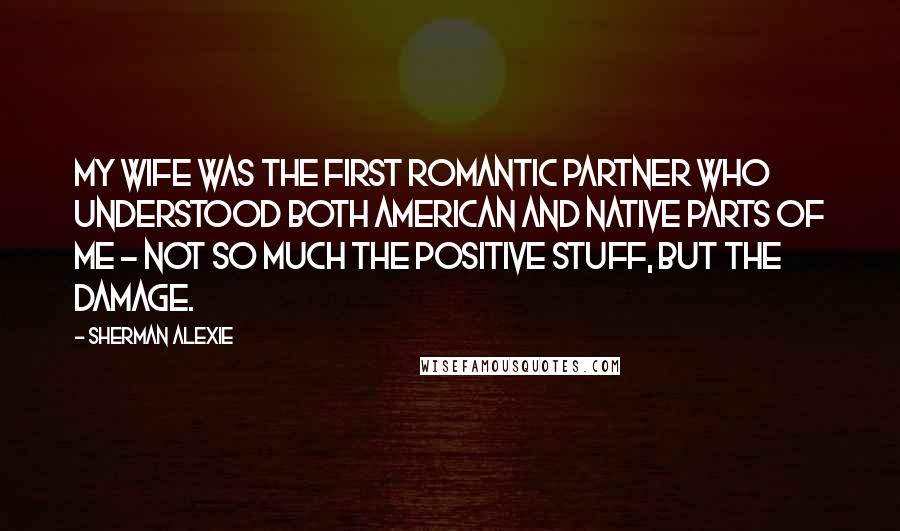 Sherman Alexie Quotes: My wife was the first romantic partner who understood both American and native parts of me - not so much the positive stuff, but the damage.