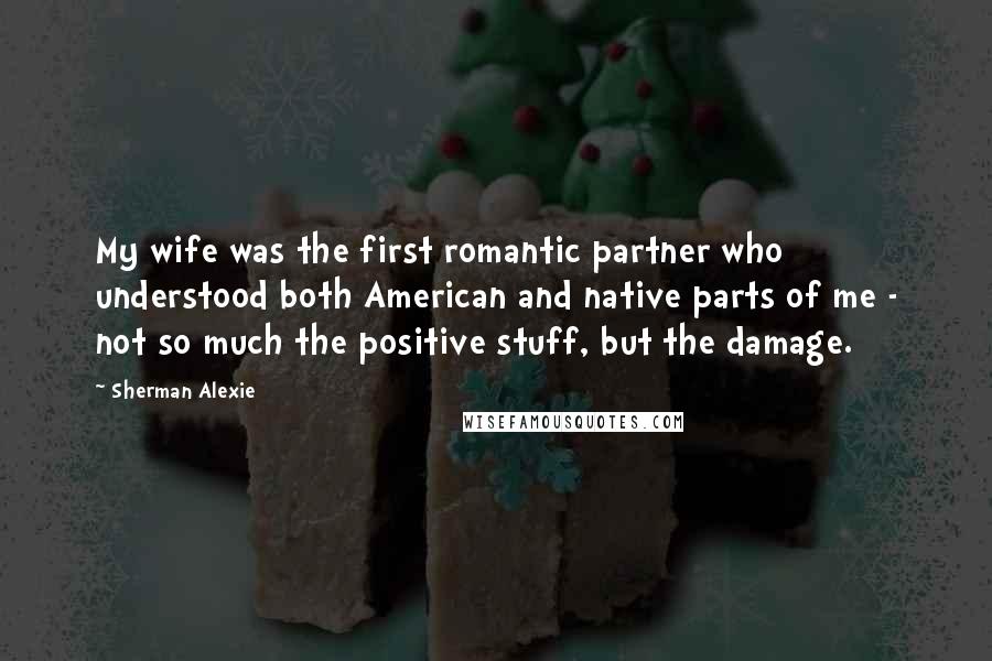 Sherman Alexie Quotes: My wife was the first romantic partner who understood both American and native parts of me - not so much the positive stuff, but the damage.