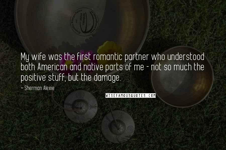 Sherman Alexie Quotes: My wife was the first romantic partner who understood both American and native parts of me - not so much the positive stuff, but the damage.