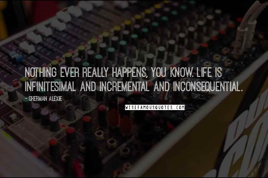 Sherman Alexie Quotes: Nothing ever really happens, you know. Life is infinitesimal and incremental and inconsequential.