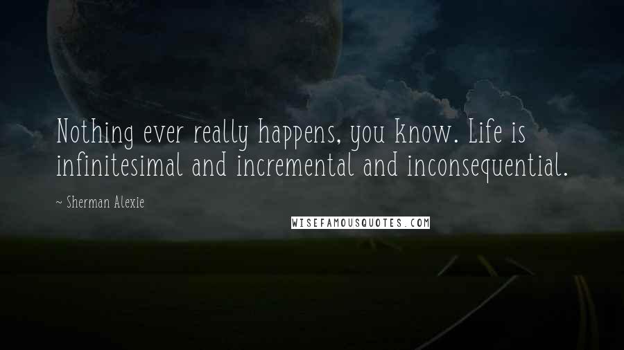 Sherman Alexie Quotes: Nothing ever really happens, you know. Life is infinitesimal and incremental and inconsequential.