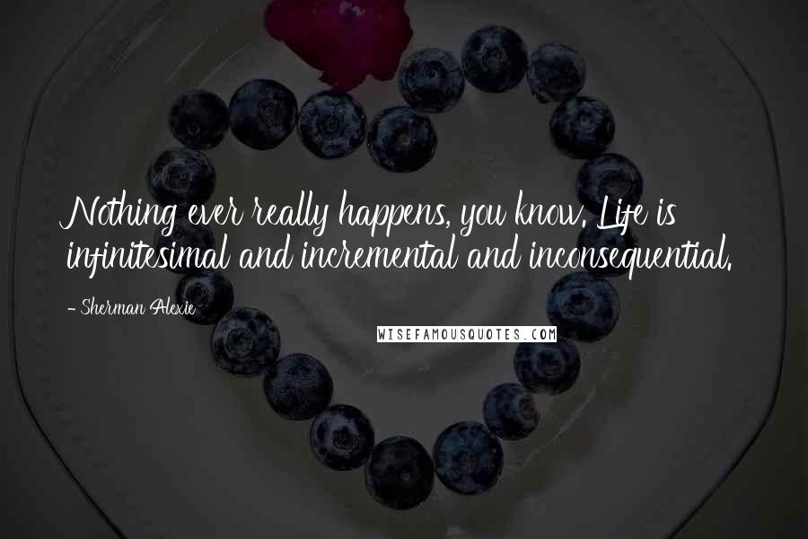 Sherman Alexie Quotes: Nothing ever really happens, you know. Life is infinitesimal and incremental and inconsequential.