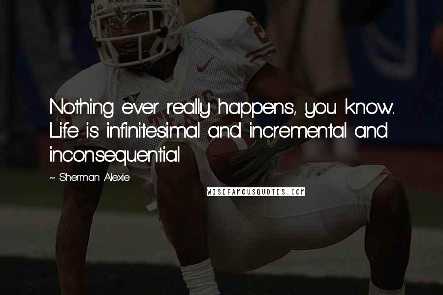 Sherman Alexie Quotes: Nothing ever really happens, you know. Life is infinitesimal and incremental and inconsequential.