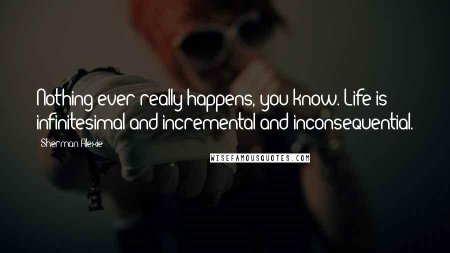 Sherman Alexie Quotes: Nothing ever really happens, you know. Life is infinitesimal and incremental and inconsequential.