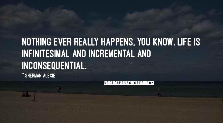Sherman Alexie Quotes: Nothing ever really happens, you know. Life is infinitesimal and incremental and inconsequential.
