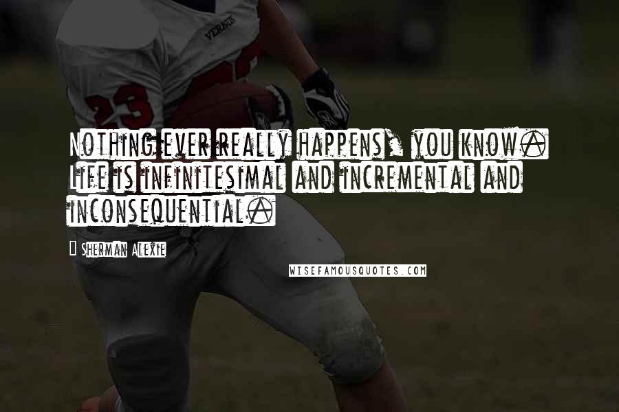 Sherman Alexie Quotes: Nothing ever really happens, you know. Life is infinitesimal and incremental and inconsequential.