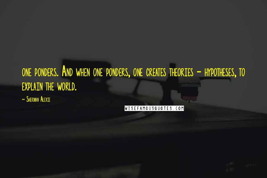 Sherman Alexie Quotes: one ponders. And when one ponders, one creates theories - hypotheses, to explain the world.