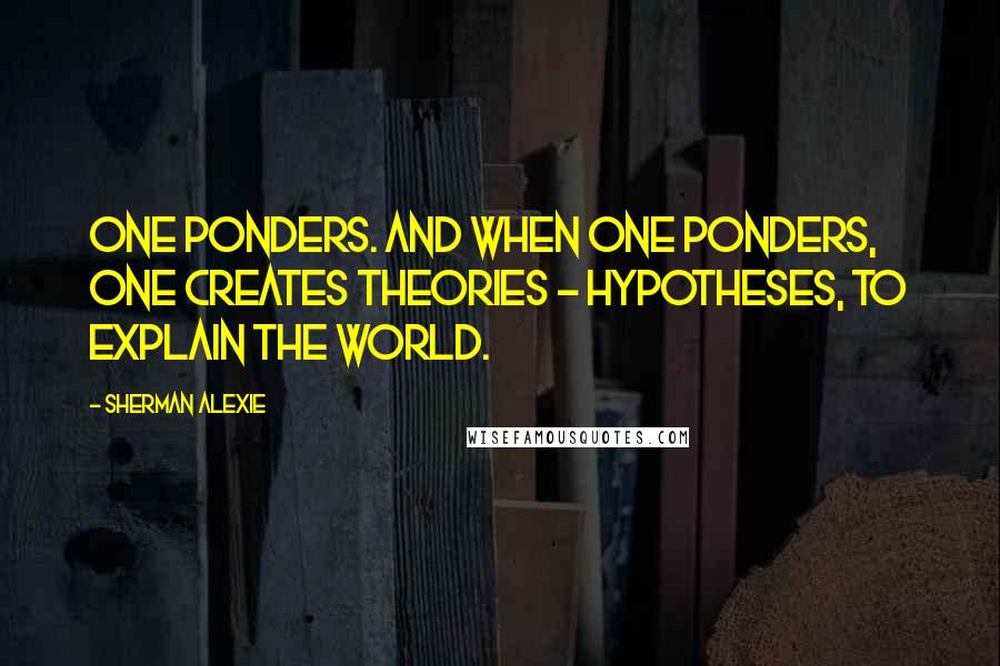 Sherman Alexie Quotes: one ponders. And when one ponders, one creates theories - hypotheses, to explain the world.