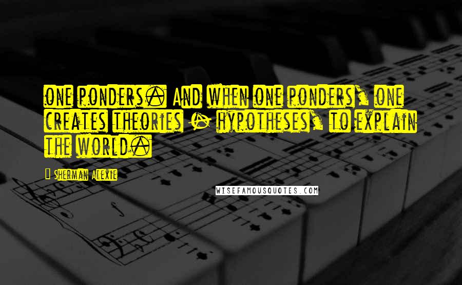 Sherman Alexie Quotes: one ponders. And when one ponders, one creates theories - hypotheses, to explain the world.