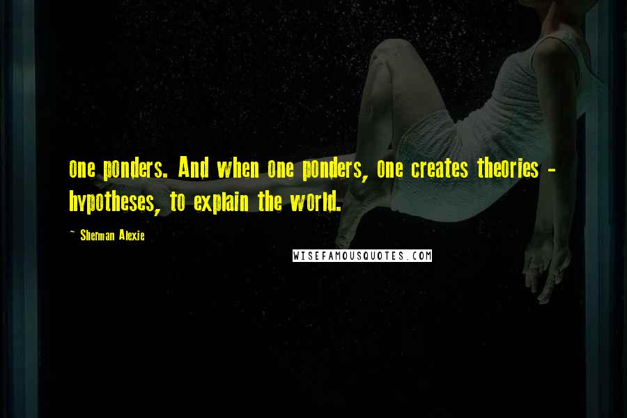 Sherman Alexie Quotes: one ponders. And when one ponders, one creates theories - hypotheses, to explain the world.