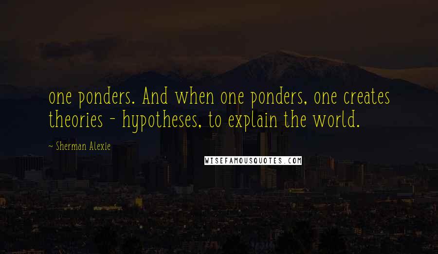 Sherman Alexie Quotes: one ponders. And when one ponders, one creates theories - hypotheses, to explain the world.