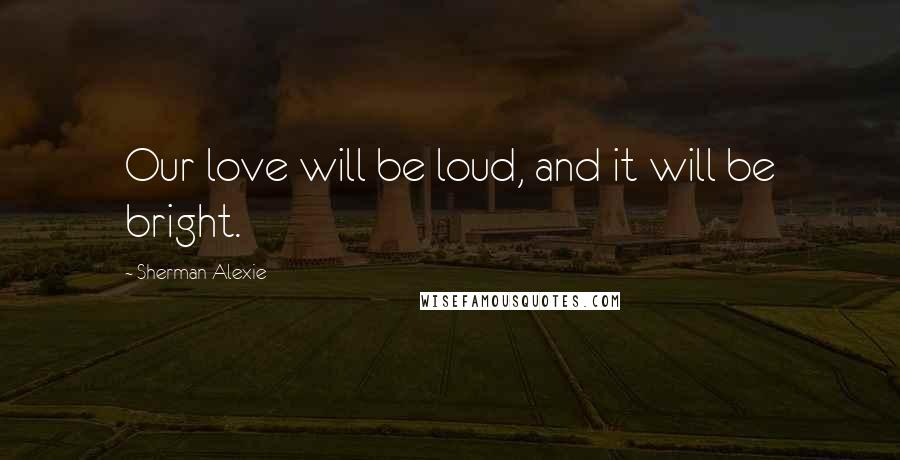Sherman Alexie Quotes: Our love will be loud, and it will be bright.