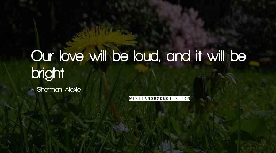 Sherman Alexie Quotes: Our love will be loud, and it will be bright.